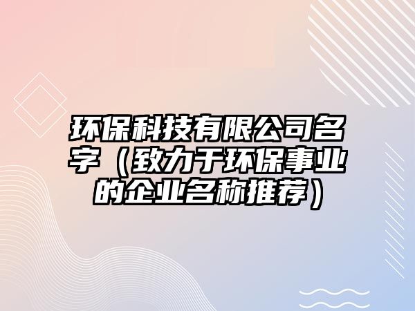 环保科技有限公司名字（致力于环保事业的企业名称推荐）