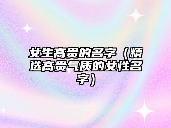 女生高贵的名字（精选高贵气质的女性名字）