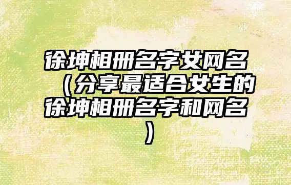 徐坤相册名字女网名（分享最适合女生的徐坤相册名字和网名）