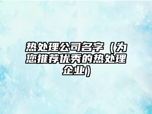 热处理公司名字（为您推荐优秀的热处理企业）