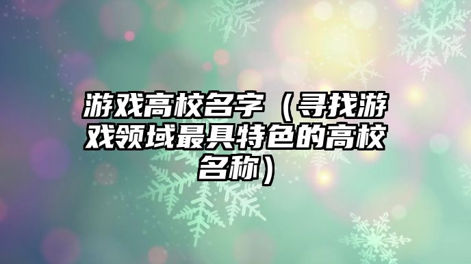 游戏高校名字（寻找游戏领域最具特色的高校名称）