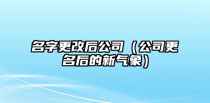 名字更改后公司（公司更名后的新气象）