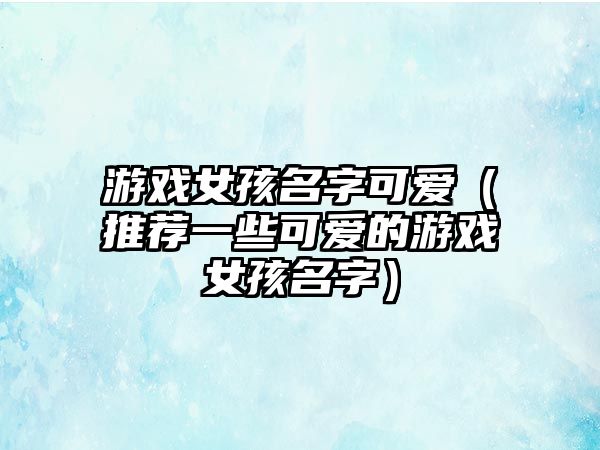 游戏女孩名字可爱（推荐一些可爱的游戏女孩名字）