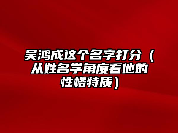 吴鸿成这个名字打分（从姓名学角度看他的性格特质）