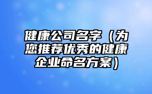 健康公司名字（为您推荐优秀的健康企业命名方案）