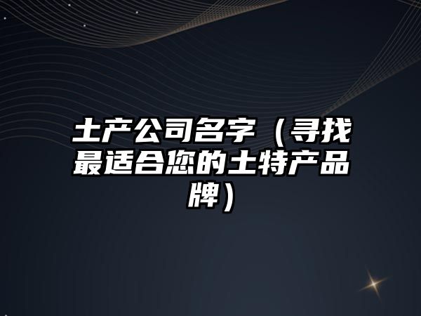 土产公司名字（寻找最适合您的土特产品牌）