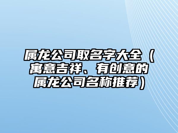 属龙公司取名字大全（寓意吉祥、有创意的属龙公司名称推荐）