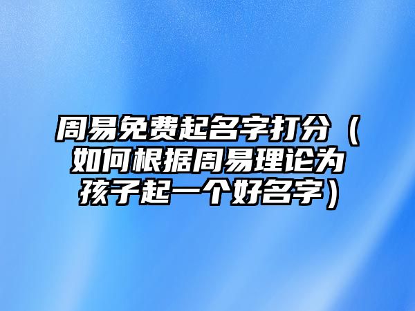 周易免费起名字打分（如何根据周易理论为孩子起一个好名字）