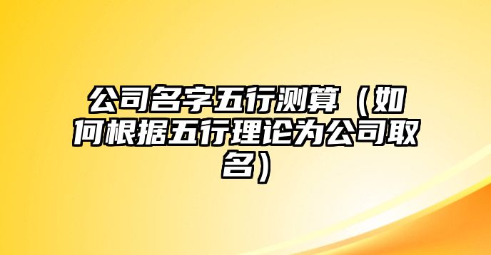 公司名字五行测算（如何根据五行理论为公司取名）