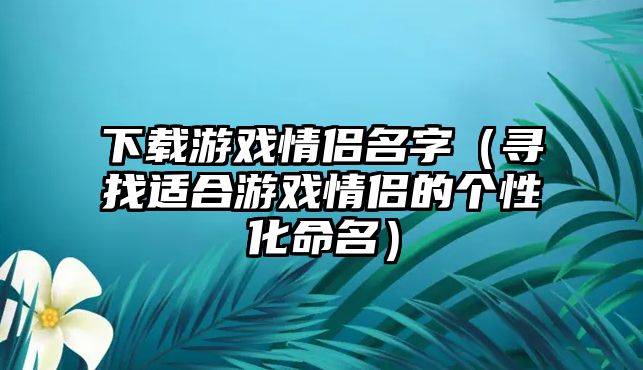 下载游戏情侣名字（寻找适合游戏情侣的个性化命名）