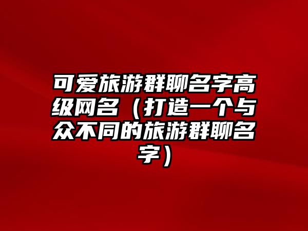 可爱旅游群聊名字高级网名（打造一个与众不同的旅游群聊名字）