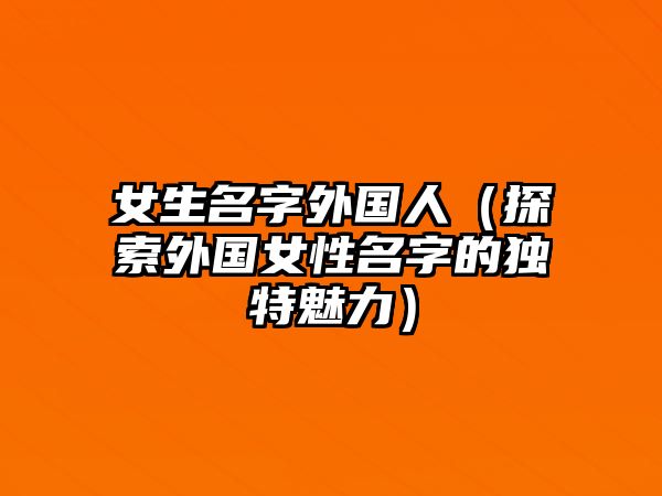 女生名字外国人（探索外国女性名字的独特魅力）