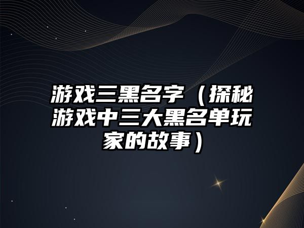 游戏三黑名字（探秘游戏中三大黑名单玩家的故事）