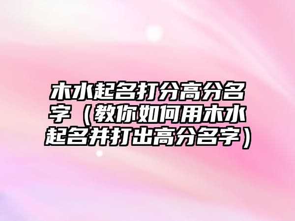 木水起名打分高分名字（教你如何用木水起名并打出高分名字）