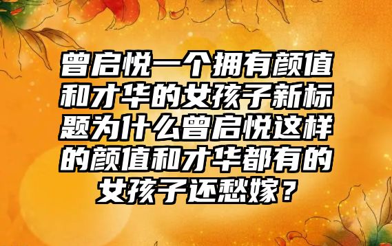 曾启悦一个拥有颜值和才华的女孩子新标题为什么曾启悦这样的颜值和才华都有的女孩子还愁嫁？