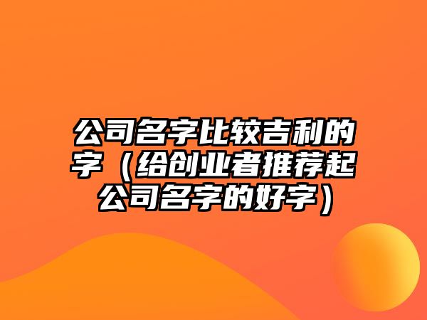 公司名字比较吉利的字（给创业者推荐起公司名字的好字）