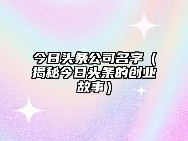 今日头条公司名字（揭秘今日头条的创业故事）