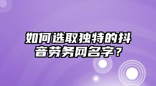 如何选取独特的抖音劳务网名字？