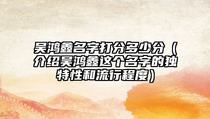 吴鸿鑫名字打分多少分（介绍吴鸿鑫这个名字的独特性和流行程度）