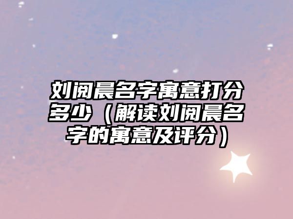 刘阅晨名字寓意打分多少（解读刘阅晨名字的寓意及评分）