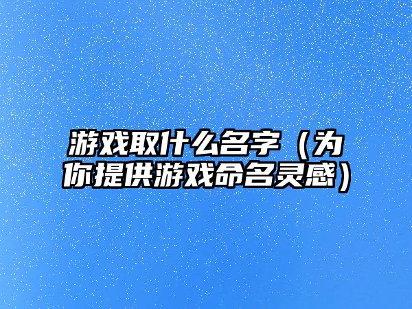 游戏取什么名字（为你提供游戏命名灵感）