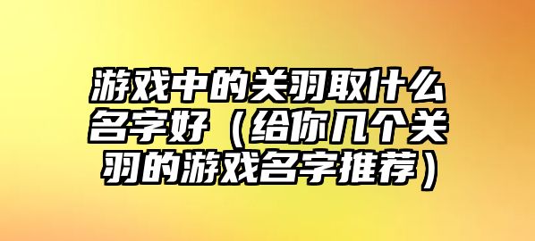 游戏中的关羽取什么名字好（给你几个关羽的游戏名字推荐）