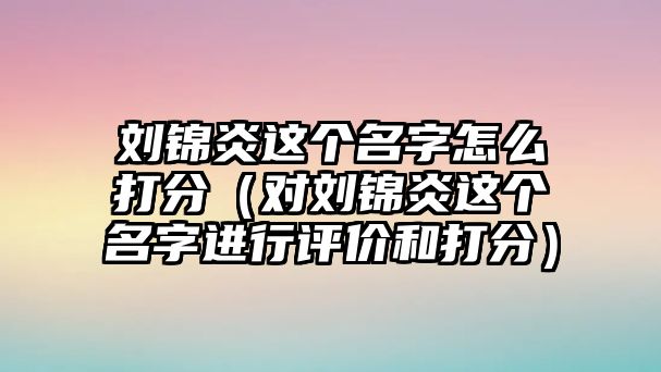 刘锦炎这个名字怎么打分（对刘锦炎这个名字进行评价和打分）