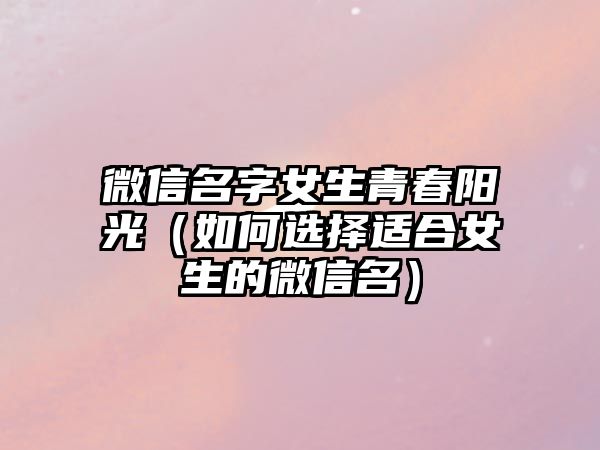 微信名字女生青春阳光（如何选择适合女生的微信名）