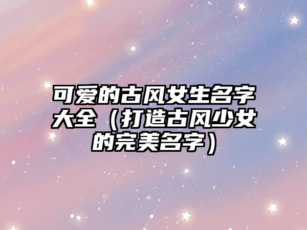 可爱的古风女生名字大全（打造古风少女的完美名字）