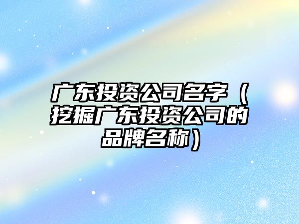 广东投资公司名字（挖掘广东投资公司的品牌名称）