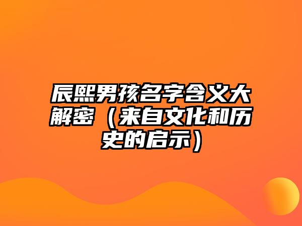 辰熙男孩名字含义大解密（来自文化和历史的启示）