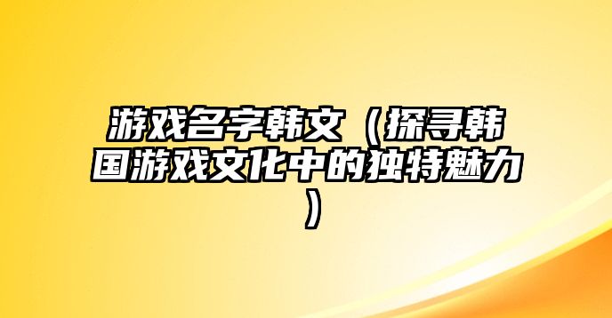 游戏名字韩文（探寻韩国游戏文化中的独特魅力）