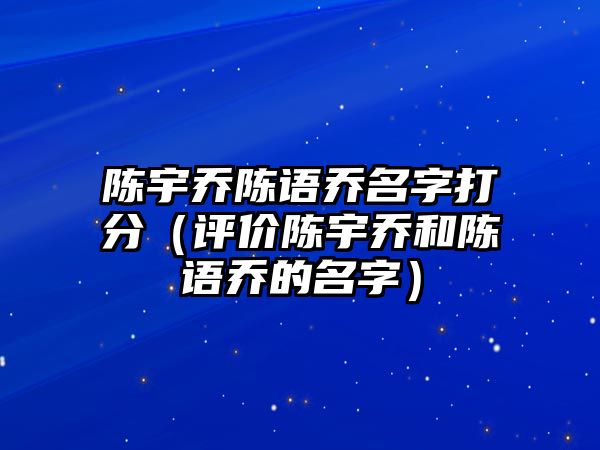 陈宇乔陈语乔名字打分（评价陈宇乔和陈语乔的名字）