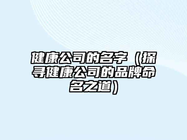 健康公司的名字（探寻健康公司的品牌命名之道）