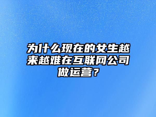 为什么现在的女生越来越难在互联网公司做运营？