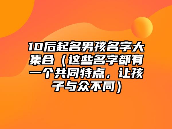 10后起名男孩名字大集合（这些名字都有一个共同特点，让孩子与众不同）