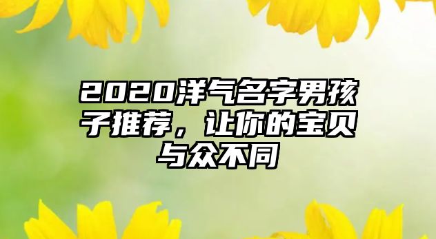 2020洋气名字男孩子推荐，让你的宝贝与众不同