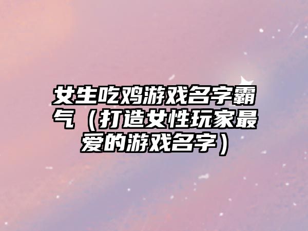 女生吃鸡游戏名字霸气（打造女性玩家最爱的游戏名字）