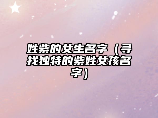 姓紫的女生名字（寻找独特的紫姓女孩名字）