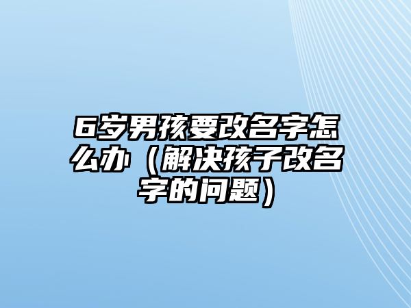 6岁男孩要改名字怎么办（解决孩子改名字的问题）