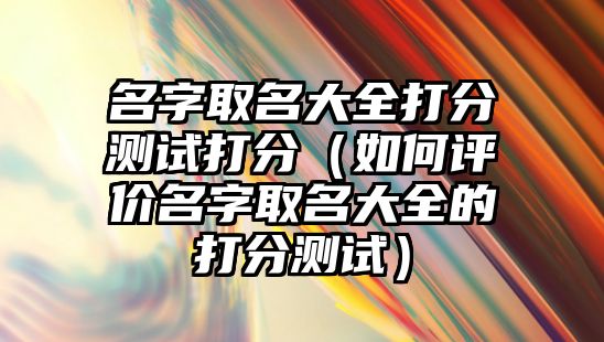 名字取名大全打分测试打分（如何评价名字取名大全的打分测试）