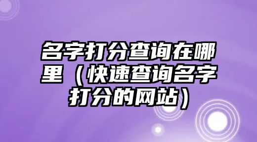 名字打分查询在哪里（快速查询名字打分的网站）