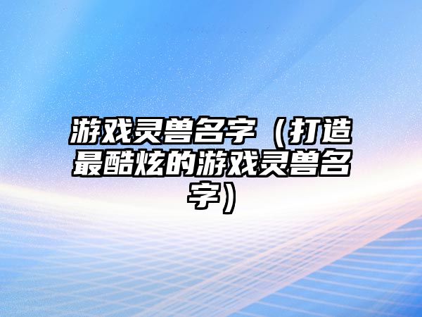 游戏灵兽名字（打造最酷炫的游戏灵兽名字）