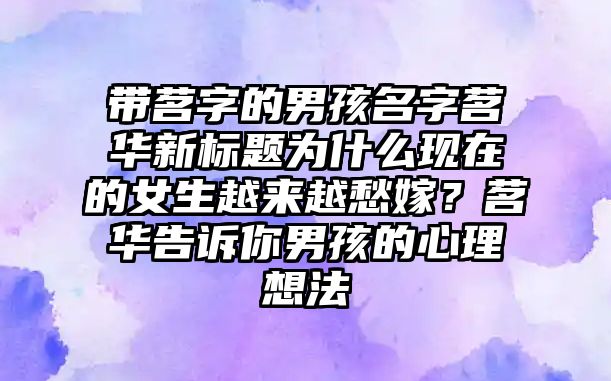 带茗字的男孩名字茗华新标题为什么现在的女生越来越愁嫁？茗华告诉你男孩的心理想法