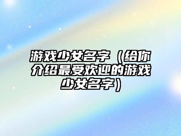 游戏少女名字（给你介绍最受欢迎的游戏少女名字）