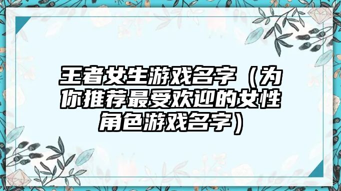 王者女生游戏名字（为你推荐最受欢迎的女性角色游戏名字）