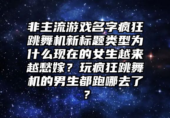 非主流游戏名字疯狂跳舞机新标题类型为什么现在的女生越来越愁嫁？玩疯狂跳舞机的男生都跑哪去了？