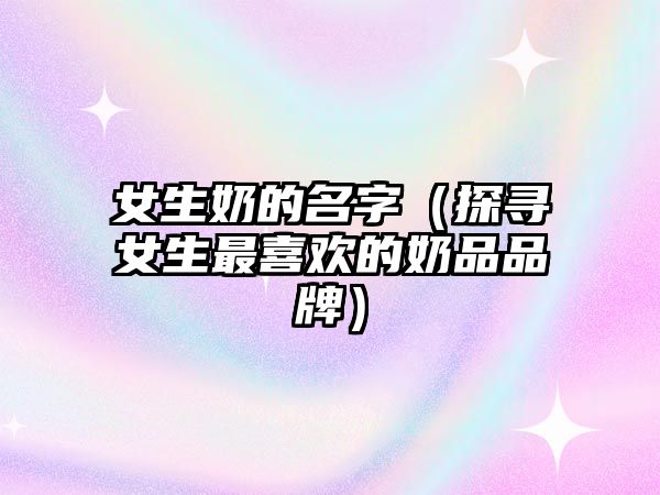 女生奶的名字（探寻女生最喜欢的奶品品牌）