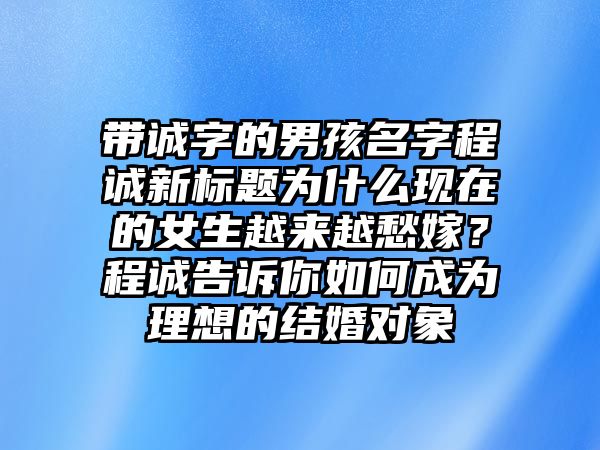 带诚字的男孩名字程诚新标题为什么现在的女生越来越愁嫁？程诚告诉你如何成为理想的结婚对象