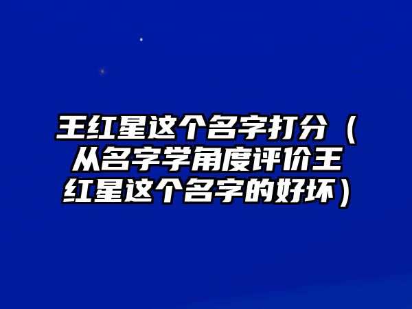 王红星这个名字打分（从名字学角度评价王红星这个名字的好坏）